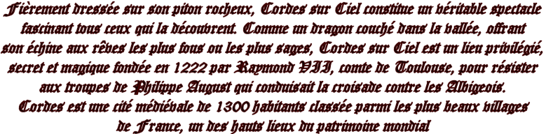 Fièrement dressée sur son piton rocheux, Cordes sur Ciel constitue un véritable spectacle fascinant tous ceux qui la découvrent. Comme un dragon couché dans la vallée, offrant son échine aux rêves les plus fous ou les plus sages, Cordes sur Ciel est un lieu privilégié, secret et magique fondée en 1222 par Raymond VII, comte de Toulouse, pour résister aux troupes de hilippe August qui conduisait la croisade contre les Albigeois. Cordes est une cité médiévale de 1300 habitants classée parmi les plus beaux villages de France, un des hauts lieux du patrimoine mondial.